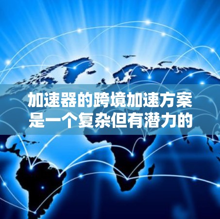 加速器的跨境加速方案是一个复杂但有潜力的项目，涉及多个技术和业务方面的考量。以下是对这一方案的详细分析和建议