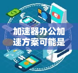 加速器办公加速方案可能是指利用加速器（Accelerator）技术来优化办公环境中的数据处理、计算和应用性能，从而提高办公效率和生产力。以下是一个可能的方案框架，供您参考