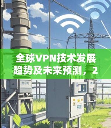 全球VPN技术发展趋势及未来预测,2026年度排行榜揭晓 全球VPN技术发展趋势及未来预测,2026年度排行榜揭晓