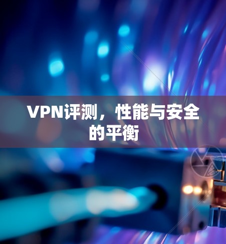 VPN评测,性能与安全的平衡 VPN评测,性能与安全的平衡