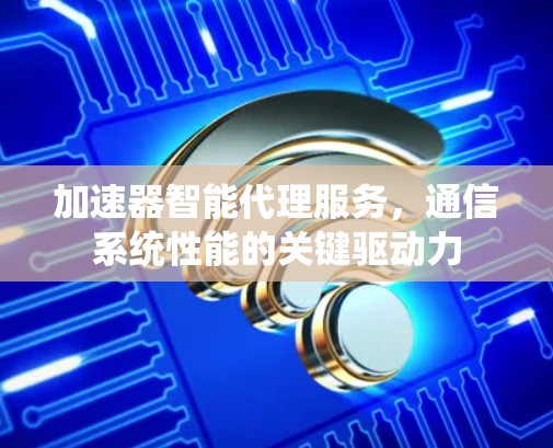 加速器智能代理服务,通信系统性能的关键驱动力 加速器智能代理服务,通信系统性能的关键驱动力
