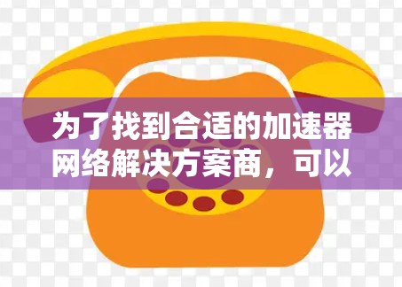 为了找到合适的加速器网络解决方案商,可以按照以下步骤进行 为了找到合适的加速器网络解决方案商,可以按照以下步骤进行