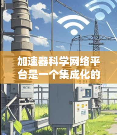 加速器科学网络平台是一个集成化的网络系统，旨在连接和整合全球范围内的加速器资源和科学数据，促进跨学科和跨国的科研合作。以下是对该平台的详细分析和总结