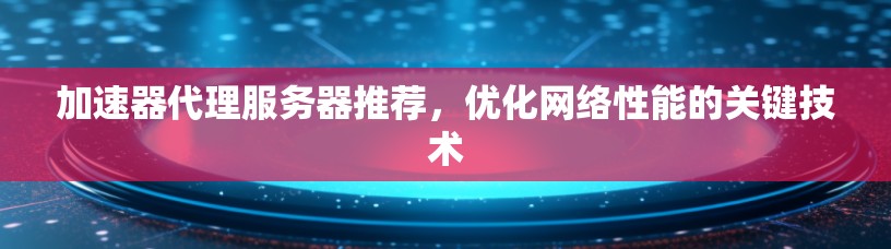 加速器代理服务器推荐,优化网络性能的关键技术 加速器代理服务器推荐,优化网络性能的关键技术