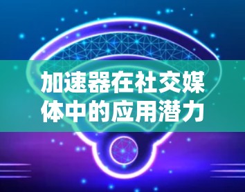 加速器在社交媒体中的应用潜力巨大，能够显著提升数据处理速度和分析效率。以下是对加速器在社交媒体中的作用、挑战以及应用场景的总结