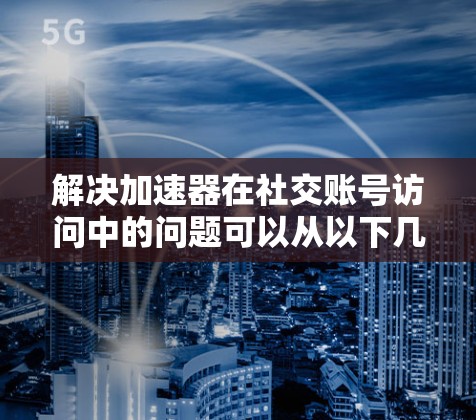 解决加速器在社交账号访问中的问题可以从以下几个步骤进行 解决加速器在社交账号访问中的问题可以从以下几个步骤进行