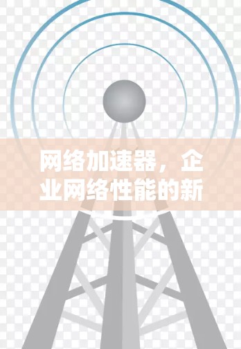 网络加速器,企业网络性能的新解决方案 网络加速器,企业网络性能的新解决方案
