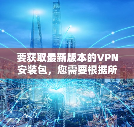 要获取最新版本的VPN安装包，您需要根据所需的VPN类型选择相应的安装包。以下是一些常用的VPN类型及其最新版本信息