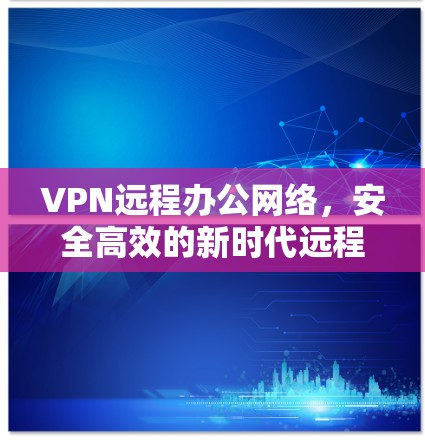 VPN远程办公网络，安全高效的新时代远程协作方案