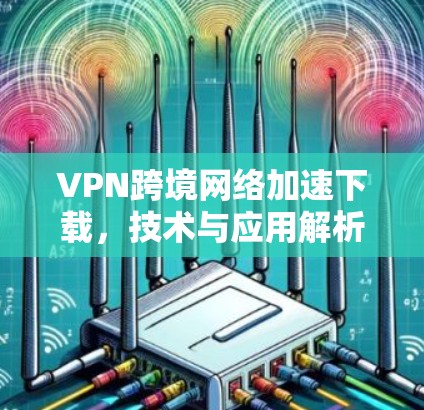 VPN跨境网络加速下载,技术与应用解析 VPN跨境网络加速下载,技术与应用解析