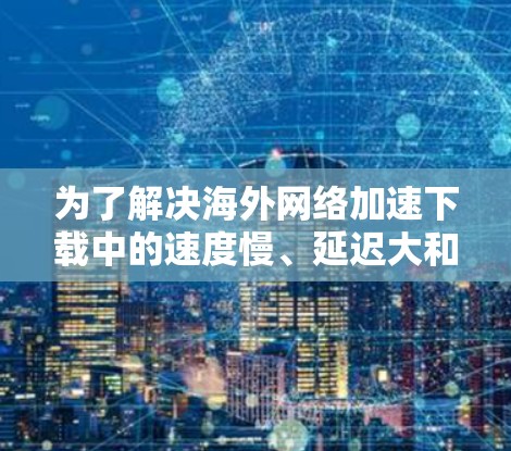 为了解决海外网络加速下载中的速度慢、延迟大和无法访问问题，可以按照以下步骤进行