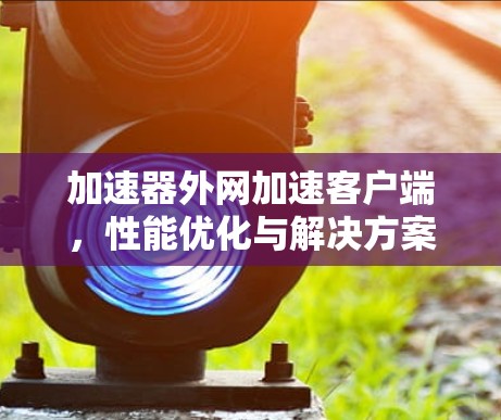 加速器外网加速客户端,性能优化与解决方案 加速器外网加速客户端,性能优化与解决方案