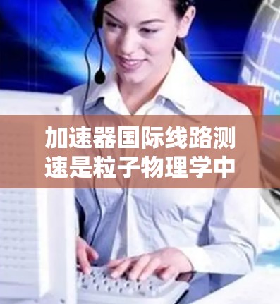 加速器国际线路测速是粒子物理学中一个重要的实验步骤,主要用于测量加速粒子的速度,特别是在粒子进入磁场区域时的速度。以下是关于加速器国际线路测速的详细解释 加速器国际线路测速是粒子物理学中一个重要的实验步骤,主要用于测量加速粒子的速度,特别是在粒子进入磁场区域时的速度。以下是关于加速器国际线路测速的详细解释