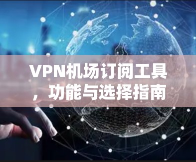 VPN机场订阅工具,功能与选择指南 VPN机场订阅工具,功能与选择指南