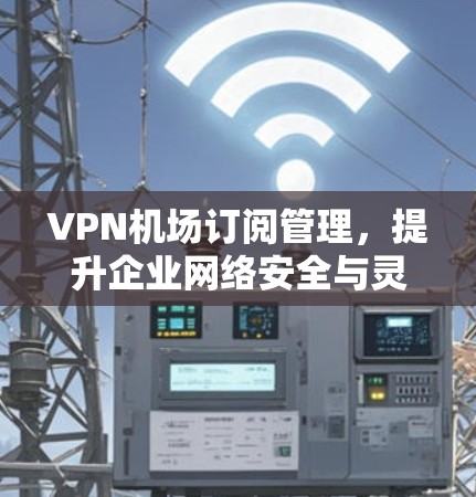 VPN机场订阅管理,提升企业网络安全与灵活性 VPN机场订阅管理,提升企业网络安全与灵活性