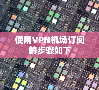 使用VPN机场订阅的步骤如下 使用VPN机场订阅的步骤如下