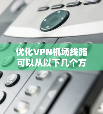 优化VPN机场线路可以从以下几个方面进行 优化VPN机场线路可以从以下几个方面进行