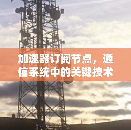 加速器订阅节点,通信系统中的关键技术 加速器订阅节点,通信系统中的关键技术