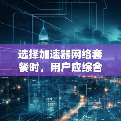选择加速器网络套餐时,用户应综合考虑以下几个关键因素,以确保获得最佳的网络性能和满意度 选择加速器网络套餐时,用户应综合考虑以下几个关键因素,以确保获得最佳的网络性能和满意度