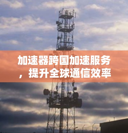 加速器跨国加速服务，提升全球通信效率的新解决方案