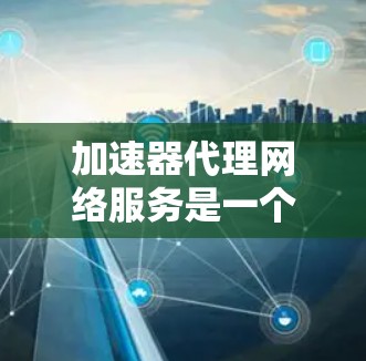 加速器代理网络服务是一个综合性的网络解决方案，旨在通过优化数据传输，提升网络性能。以下是对加速器代理网络服务的详细分析和总结