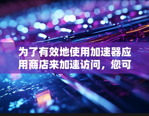 为了有效地使用加速器应用商店来加速访问,您可以按照以下步骤进行 为了有效地使用加速器应用商店来加速访问,您可以按照以下步骤进行