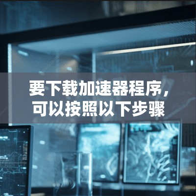 要下载加速器程序,可以按照以下步骤操作 要下载加速器程序,可以按照以下步骤操作