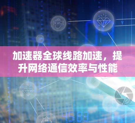 加速器全球线路加速,提升网络通信效率与性能 加速器全球线路加速,提升网络通信效率与性能
