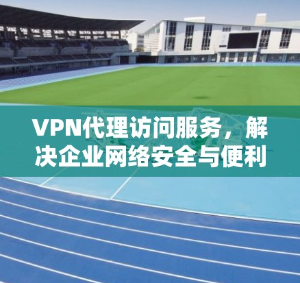 VPN代理访问服务,解决企业网络安全与便利性的双重需求 VPN代理访问服务,解决企业网络安全与便利性的双重需求