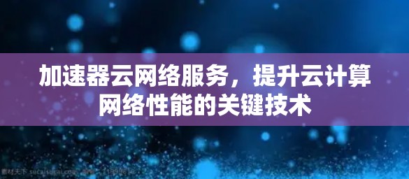 加速器云网络服务,提升云计算网络性能的关键技术 加速器云网络服务,提升云计算网络性能的关键技术