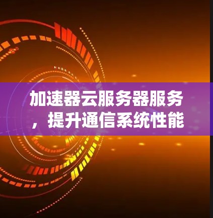 加速器云服务器服务,提升通信系统性能 加速器云服务器服务,提升通信系统性能