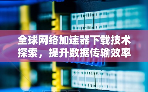 全球网络加速器下载技术探索，提升数据传输效率