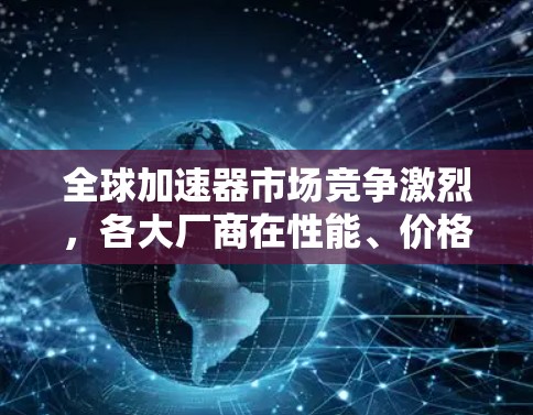 全球加速器市场竞争激烈,各大厂商在性能、价格和技术创新方面展开激烈博弈。本文将详细分析全球加速器的最新市场动态、技术发展趋势及未来发展前景 全球加速器市场竞争激烈,各大厂商在性能、价格和技术创新方面展开激烈博弈。本文将详细分析全球加速器的最新市场动态、技术发展趋势及未来发展前景