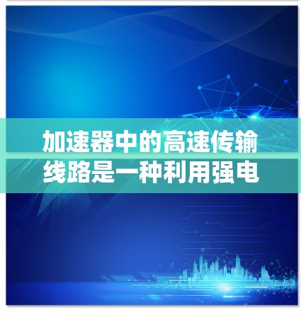 加速器中的高速传输线路是一种利用强电场直接加速子粒子的技术,相较于传统的磁场加速方法,电场加速更直接且可能更高效。以下是对该技术的详细分析 加速器中的高速传输线路是一种利用强电场直接加速子粒子的技术,相较于传统的磁场加速方法,电场加速更直接且可能更高效。以下是对该技术的详细分析
