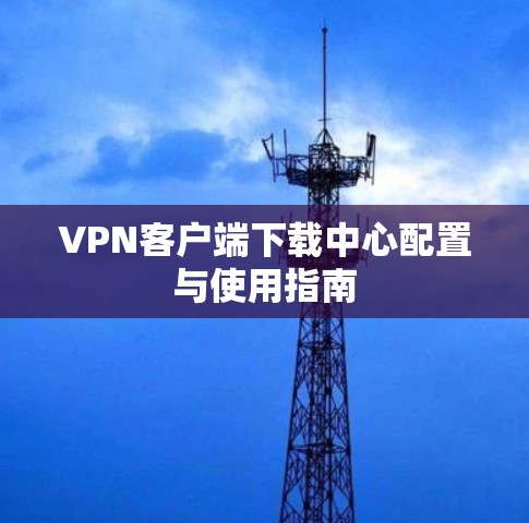 VPN客户端下载中心配置与使用指南 VPN客户端下载中心配置与使用指南