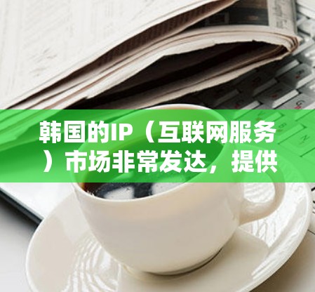 韩国的IP(互联网服务)市场非常发达,提供了多种服务,涵盖了从基础的网络连接到高端的云计算和大数据分析。以下是一些常见的IP服务类型 韩国的IP(互联网服务)市场非常发达,提供了多种服务,涵盖了从基础的网络连接到高端的云计算和大数据分析。以下是一些常见的IP服务类型