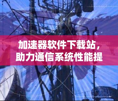 加速器软件下载站,助力通信系统性能提升 加速器软件下载站,助力通信系统性能提升