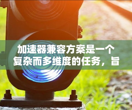 加速器兼容方案是一个复杂而多维度的任务，旨在实现多个加速器（如GPU、FPGA、TPU等）协同工作，以提升整体计算性能。以下是实现兼容方案的关键步骤和考虑因素
