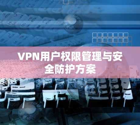 VPN用户权限管理与安全防护方案 VPN用户权限管理与安全防护方案