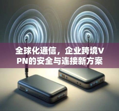 全球化通信,企业跨境VPN的安全与连接新方案 全球化通信,企业跨境VPN的安全与连接新方案