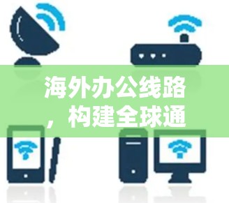 海外办公线路，构建全球通讯桥梁的关键技术与挑战