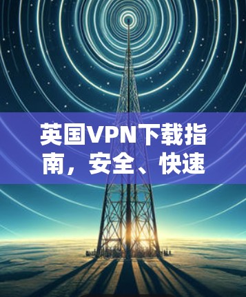 英国VPN下载指南,安全、快速与可靠 英国VPN下载指南,安全、快速与可靠