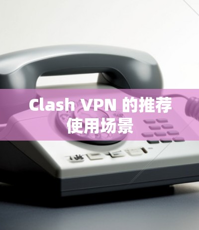 Clash VPN 的推荐使用场景 Clash VPN 的推荐使用场景