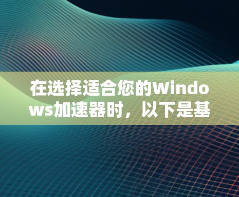 在选择适合您的Windows加速器时,以下是基于您的需求和考虑因素的总结 在选择适合您的Windows加速器时,以下是基于您的需求和考虑因素的总结