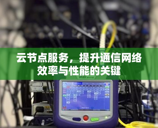 云节点服务,提升通信网络效率与性能的关键 云节点服务,提升通信网络效率与性能的关键