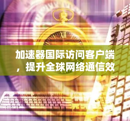 加速器国际访问客户端，提升全球网络通信效率的关键技术