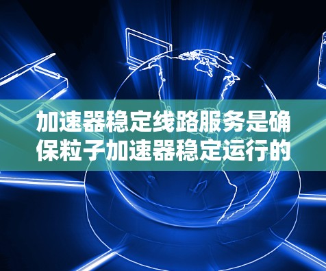 加速器稳定线路服务是确保粒子加速器稳定运行的关键环节,涉及多个复杂的技术和流程。以下是对这一服务的详细分析和总结 加速器稳定线路服务是确保粒子加速器稳定运行的关键环节,涉及多个复杂的技术和流程。以下是对这一服务的详细分析和总结