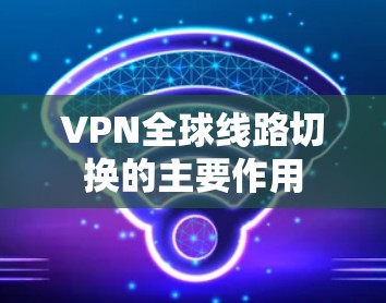 VPN全球线路切换的主要作用 VPN全球线路切换的主要作用