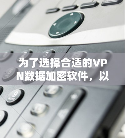 为了选择合适的VPN数据加密软件，以下是一个有条理的购买和使用指南