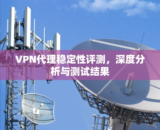 VPN代理稳定性评测,深度分析与测试结果 VPN代理稳定性评测,深度分析与测试结果